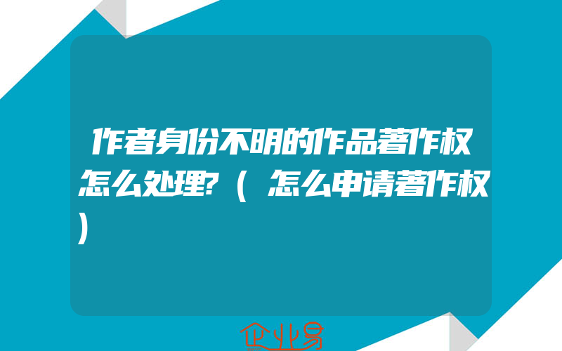 作者身份不明的作品著作权怎么处理?(怎么申请著作权)