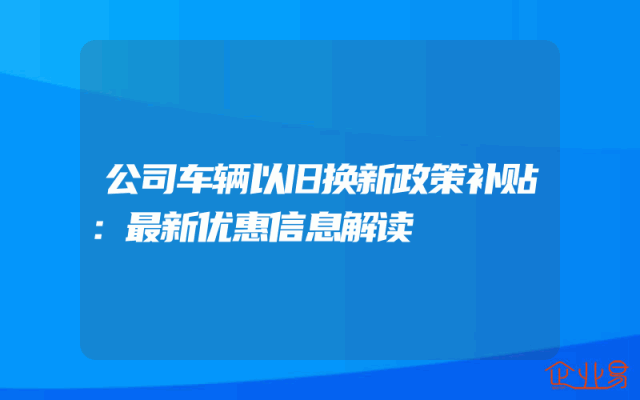 公司车辆以旧换新政策补贴：最新优惠信息解读