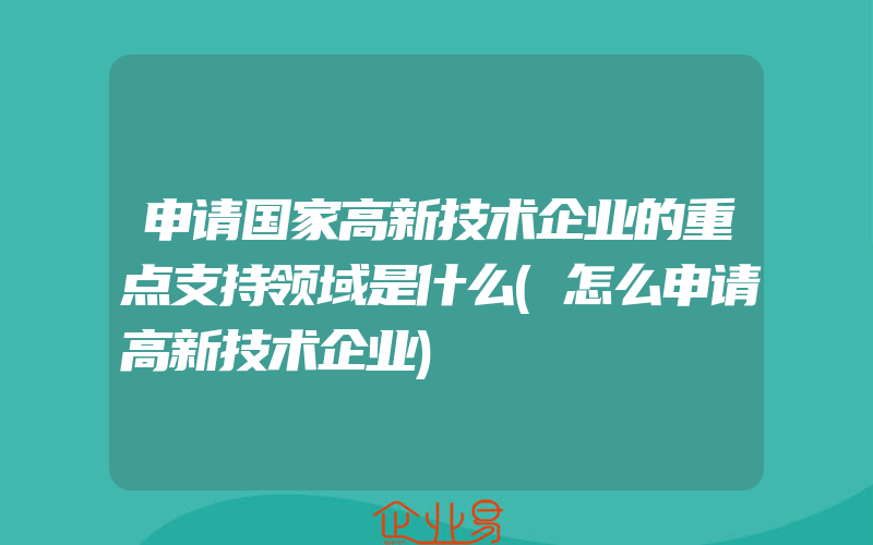 申请国家高新技术企业的重点支持领域是什么(怎么申请高新技术企业)