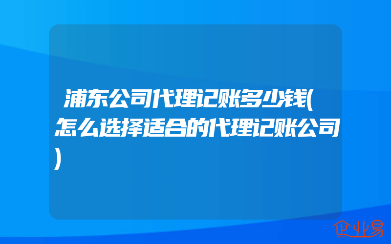 浦东公司代理记账多少钱(怎么选择适合的代理记账公司)