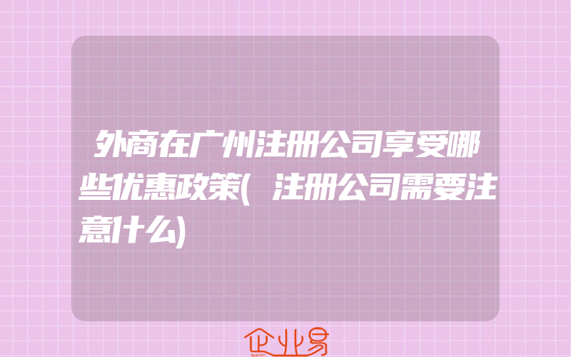 外商在广州注册公司享受哪些优惠政策(注册公司需要注意什么)