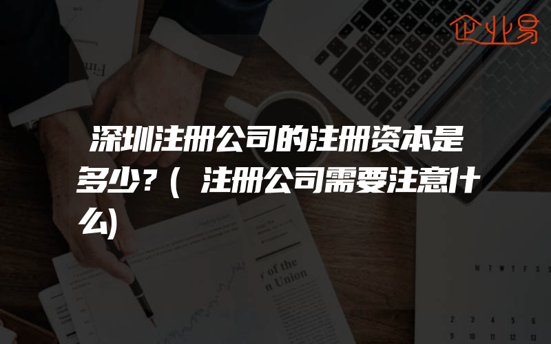 深圳注册公司的注册资本是多少？(注册公司需要注意什么)