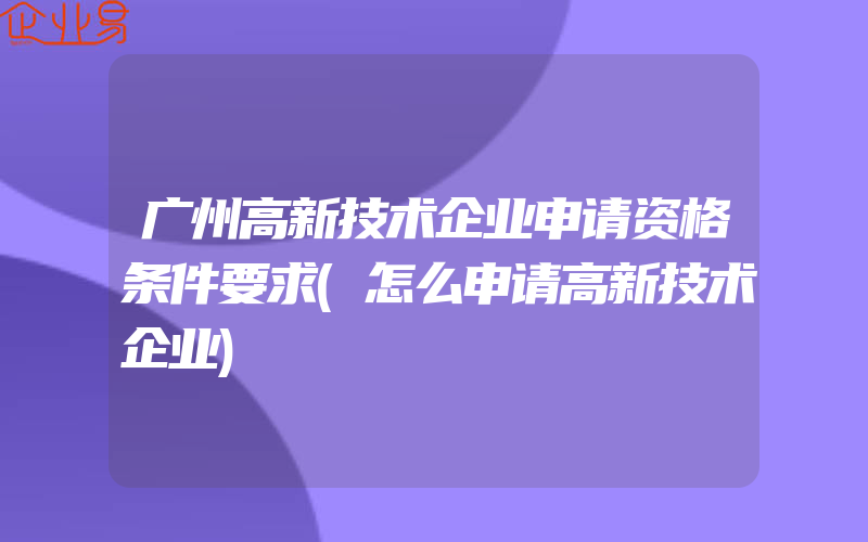 广州高新技术企业申请资格条件要求(怎么申请高新技术企业)