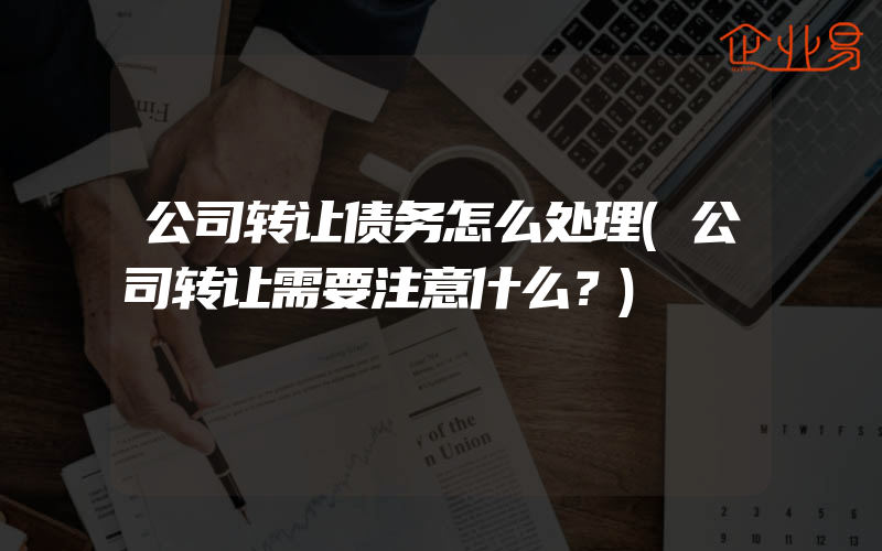 公司转让债务怎么处理(公司转让需要注意什么？)