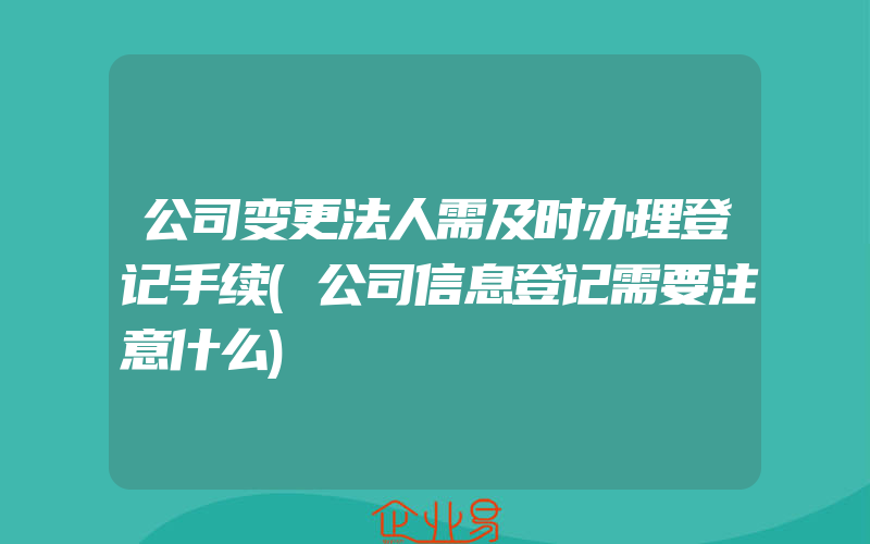 公司变更法人需及时办理登记手续(公司信息登记需要注意什么)