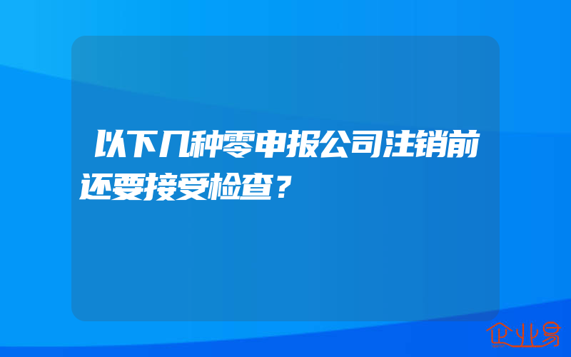 以下几种零申报公司注销前还要接受检查？