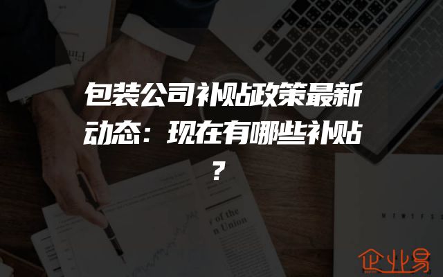 包装公司补贴政策最新动态：现在有哪些补贴？