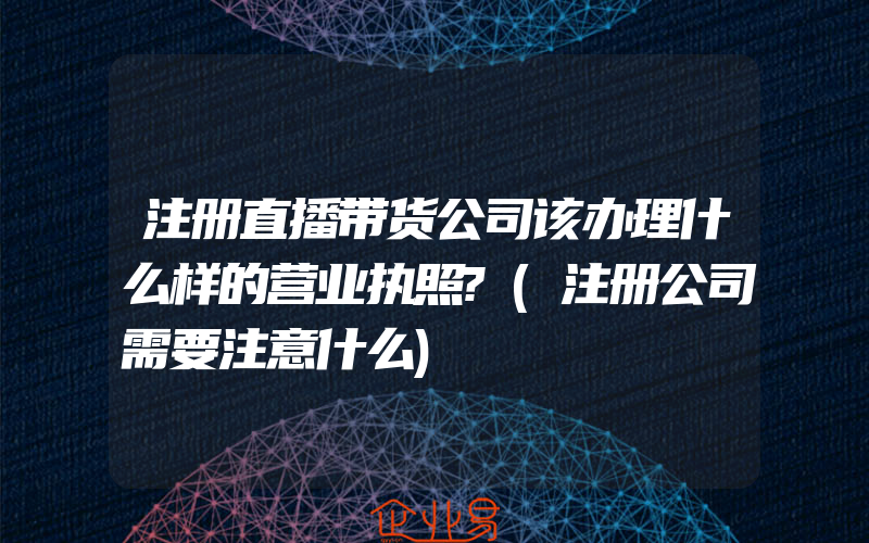 注册直播带货公司该办理什么样的营业执照?(注册公司需要注意什么)