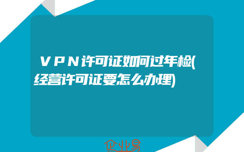 VPN许可证如何过年检(经营许可证要怎么办理)