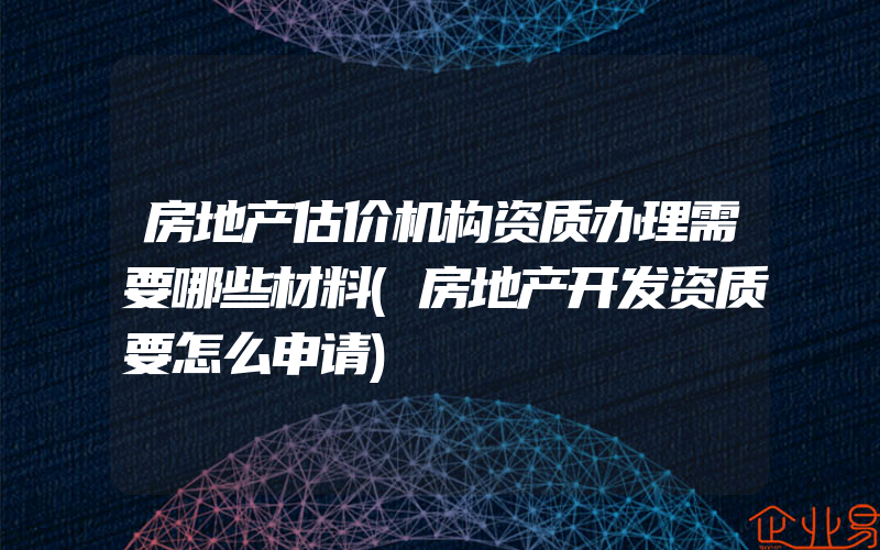 房地产估价机构资质办理需要哪些材料(房地产开发资质要怎么申请)