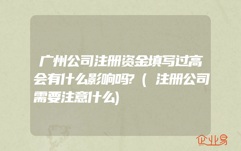 广州公司注册资金填写过高会有什么影响吗?(注册公司需要注意什么)