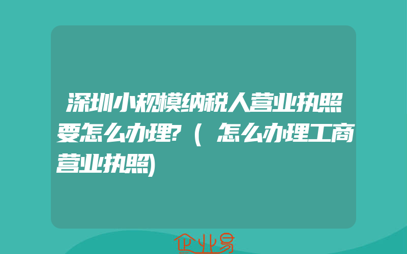 深圳小规模纳税人营业执照要怎么办理?(怎么办理工商营业执照)