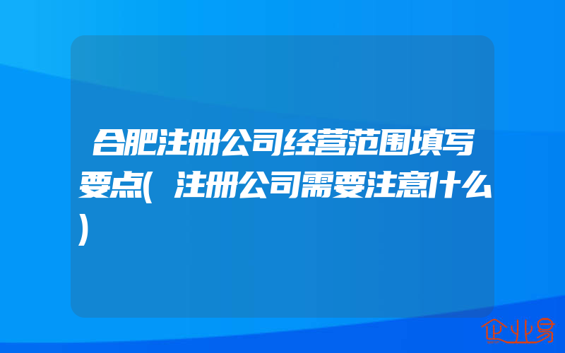 合肥注册公司经营范围填写要点(注册公司需要注意什么)