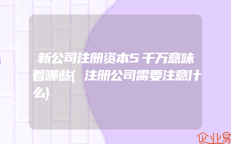 新公司注册资本5千万意味着哪些(注册公司需要注意什么)