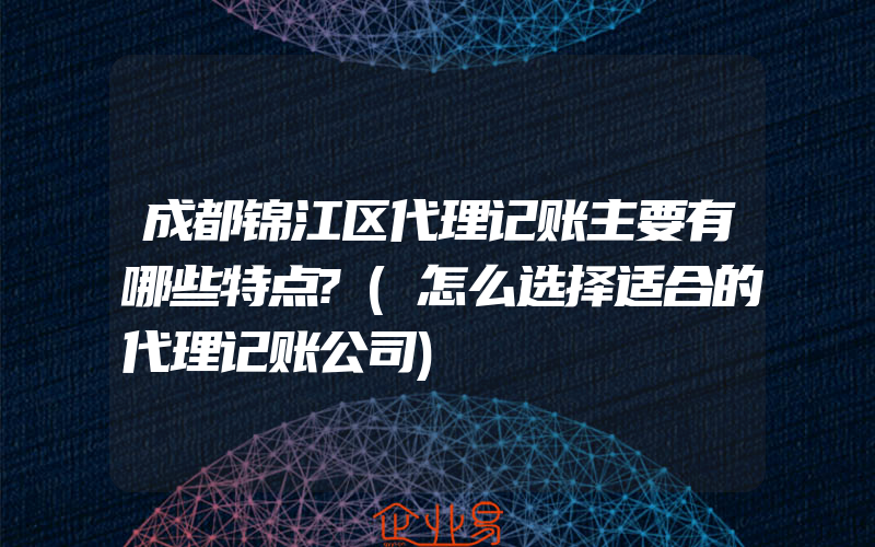 成都锦江区代理记账主要有哪些特点?(怎么选择适合的代理记账公司)