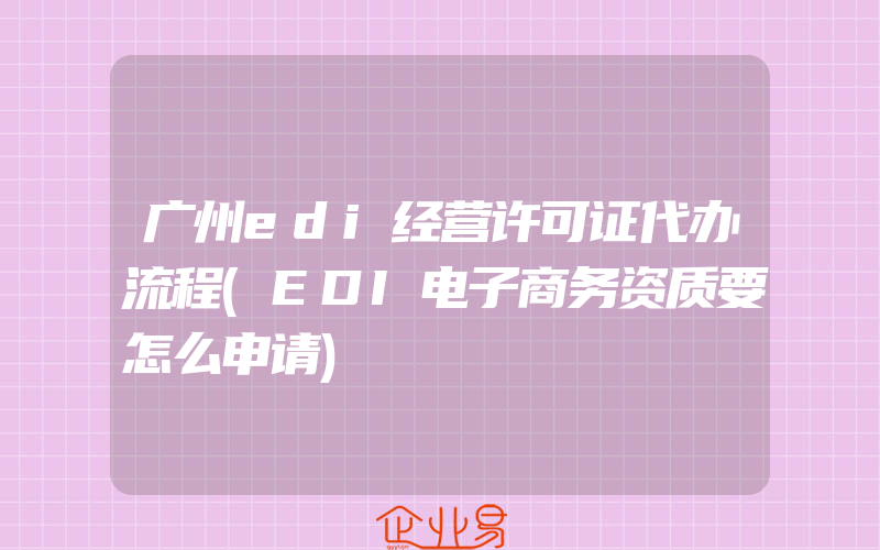 广州edi经营许可证代办流程(EDI电子商务资质要怎么申请)