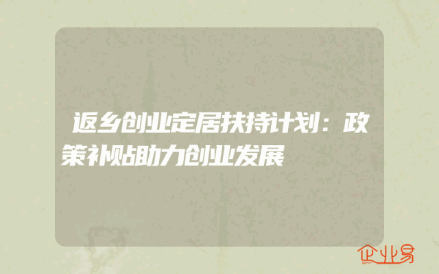 返乡创业定居扶持计划：政策补贴助力创业发展