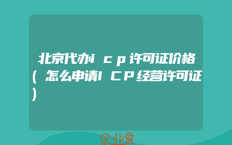 北京代办icp许可证价格(怎么申请ICP经营许可证)