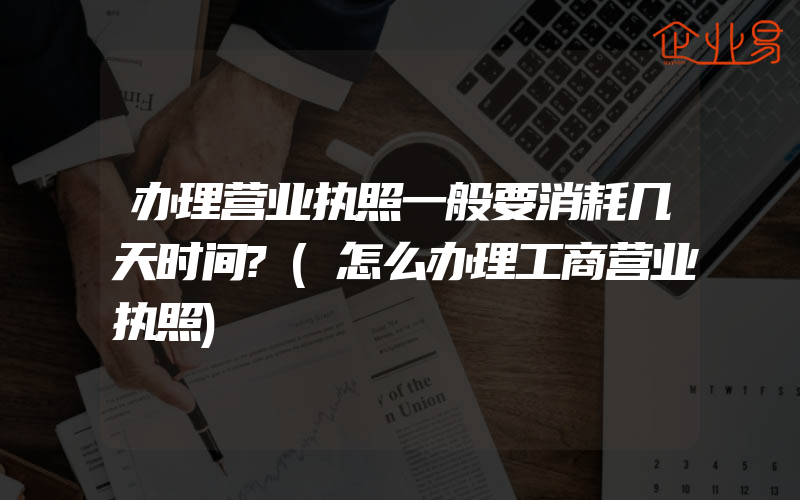 办理营业执照一般要消耗几天时间?(怎么办理工商营业执照)