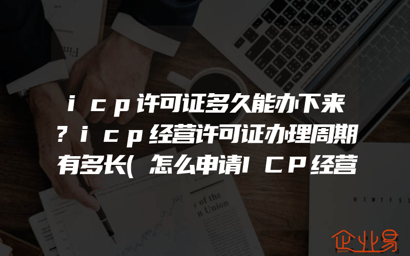 icp许可证多久能办下来?icp经营许可证办理周期有多长(怎么申请ICP经营许可证)