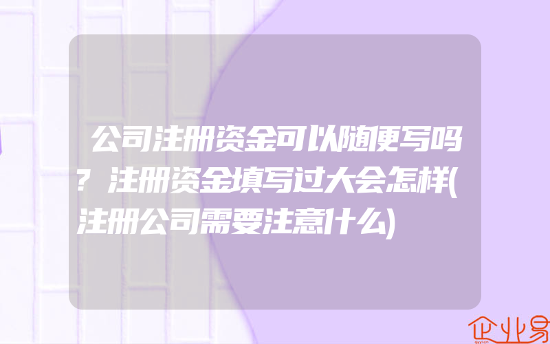 公司注册资金可以随便写吗?注册资金填写过大会怎样(注册公司需要注意什么)