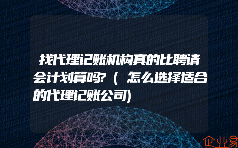 找代理记账机构真的比聘请会计划算吗?(怎么选择适合的代理记账公司)