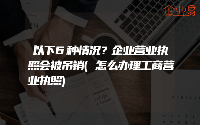 以下6种情况？企业营业执照会被吊销(怎么办理工商营业执照)