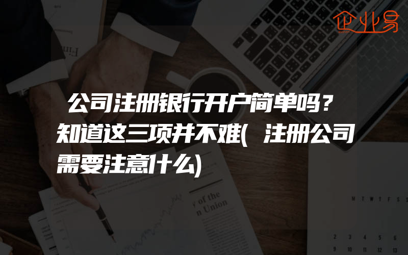 公司注册银行开户简单吗？知道这三项并不难(注册公司需要注意什么)