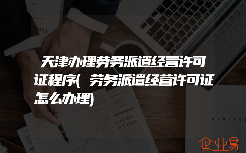 天津办理劳务派遣经营许可证程序(劳务派遣经营许可证怎么办理)