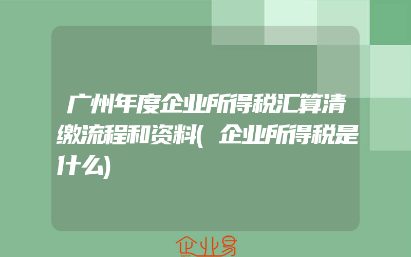 广州年度企业所得税汇算清缴流程和资料(企业所得税是什么)