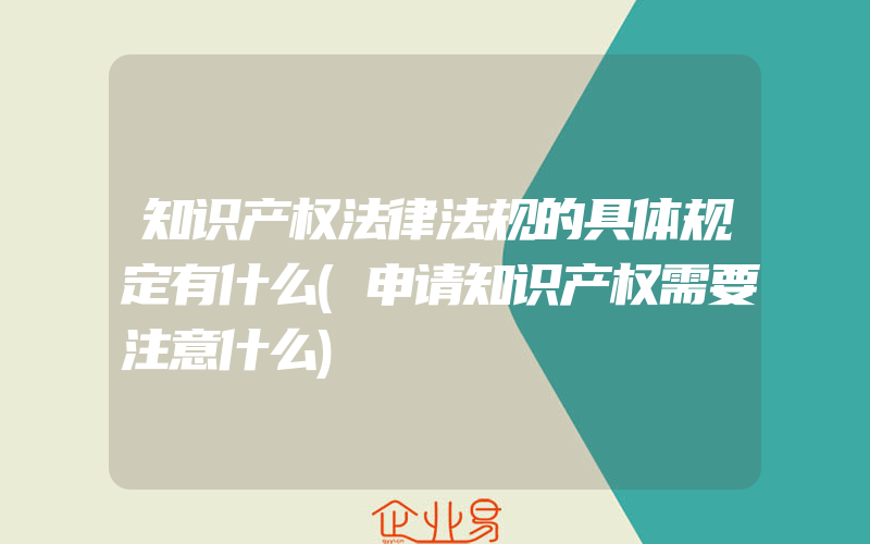 知识产权法律法规的具体规定有什么(申请知识产权需要注意什么)