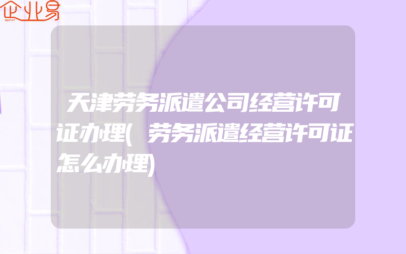 天津劳务派遣公司经营许可证办理(劳务派遣经营许可证怎么办理)