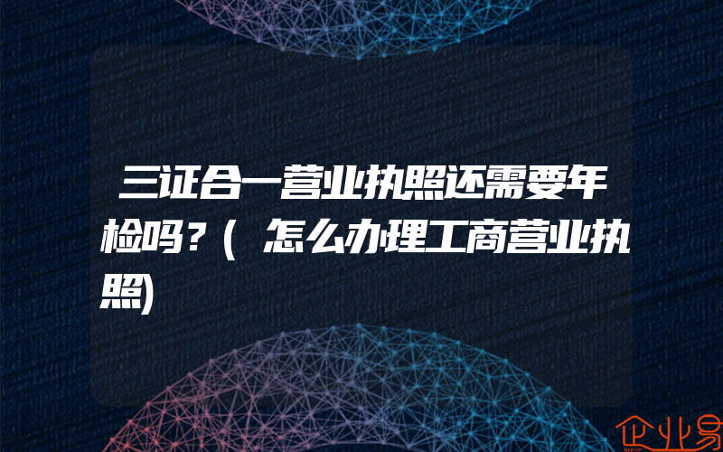 三证合一营业执照还需要年检吗？(怎么办理工商营业执照)