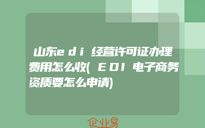 山东edi经营许可证办理费用怎么收(EDI电子商务资质要怎么申请)