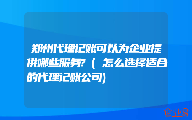 郑州代理记账可以为企业提供哪些服务?(怎么选择适合的代理记账公司)