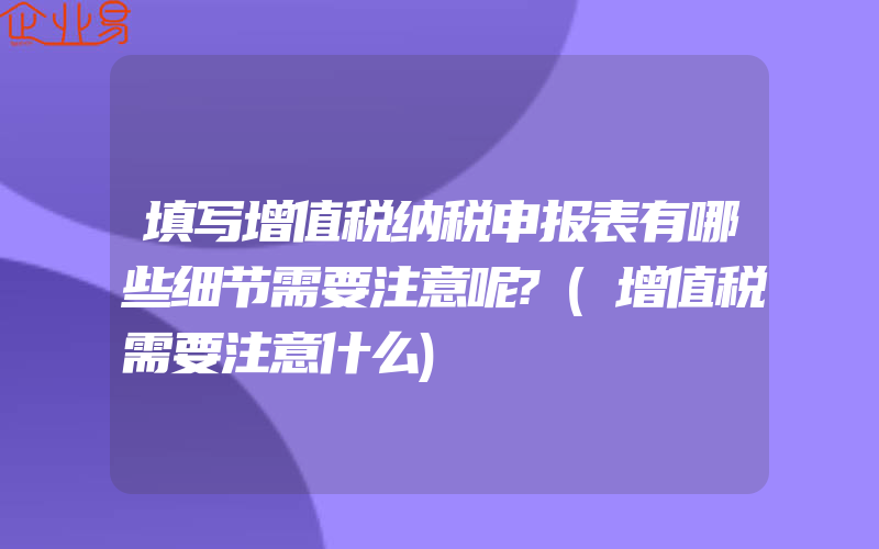 填写增值税纳税申报表有哪些细节需要注意呢?(增值税需要注意什么)