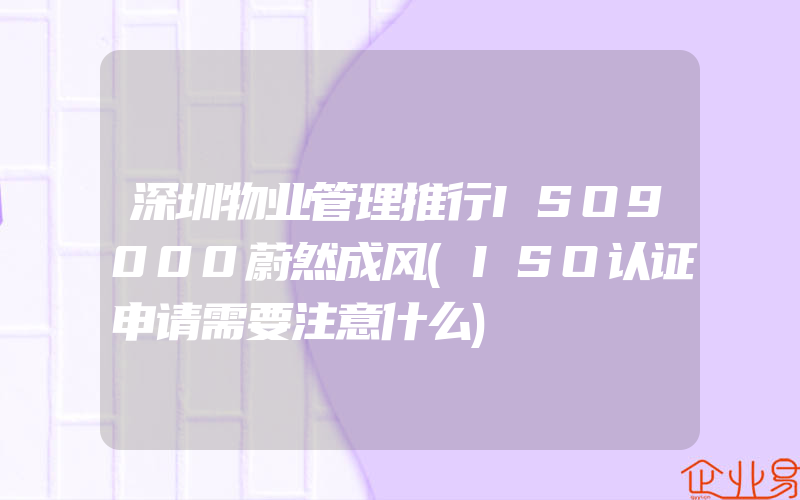 深圳物业管理推行ISO9000蔚然成风(ISO认证申请需要注意什么)