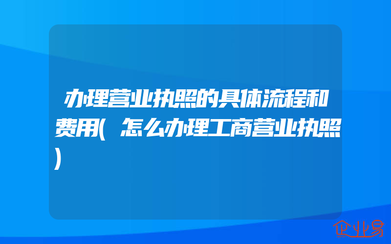 办理营业执照的具体流程和费用(怎么办理工商营业执照)