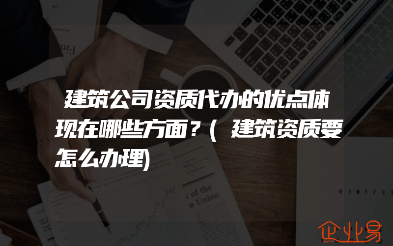 建筑公司资质代办的优点体现在哪些方面？(建筑资质要怎么办理)