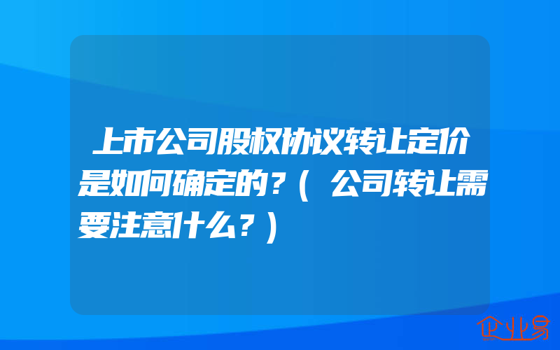 上市公司股权协议转让定价是如何确定的？(公司转让需要注意什么？)