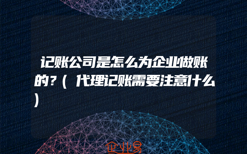 记账公司是怎么为企业做账的？(代理记账需要注意什么)