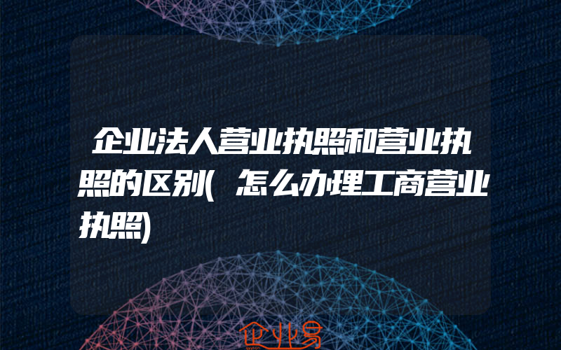 企业法人营业执照和营业执照的区别(怎么办理工商营业执照)