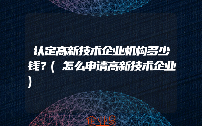 认定高新技术企业机构多少钱？(怎么申请高新技术企业)