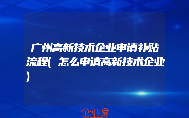 广州高新技术企业申请补贴流程(怎么申请高新技术企业)