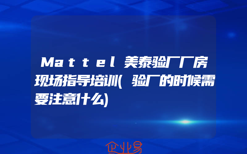 Mattel美泰验厂厂房现场指导培训(验厂的时候需要注意什么)