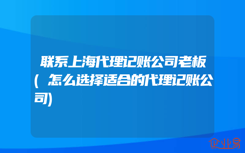 联系上海代理记账公司老板(怎么选择适合的代理记账公司)