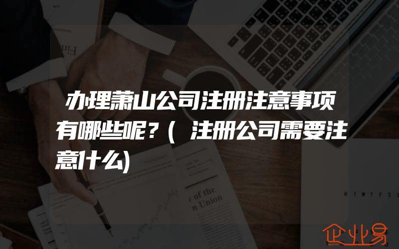 办理萧山公司注册注意事项有哪些呢？(注册公司需要注意什么)