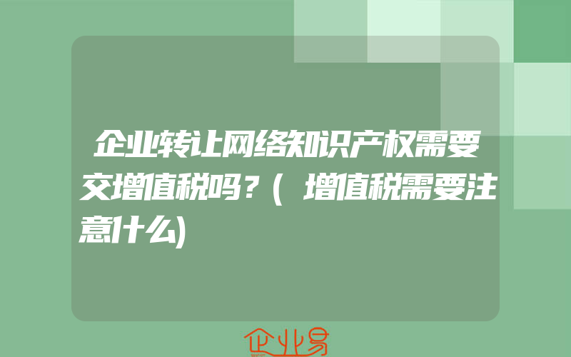 企业转让网络知识产权需要交增值税吗？(增值税需要注意什么)