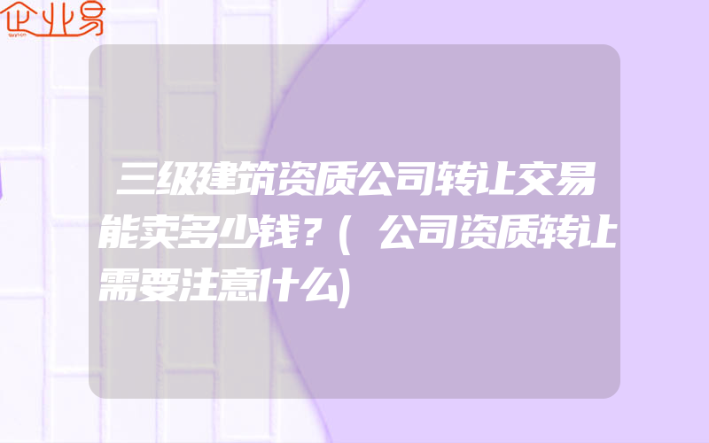 三级建筑资质公司转让交易能卖多少钱？(公司资质转让需要注意什么)