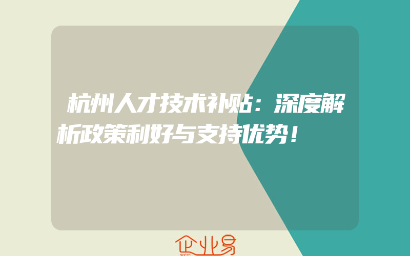 杭州人才技术补贴：深度解析政策利好与支持优势！